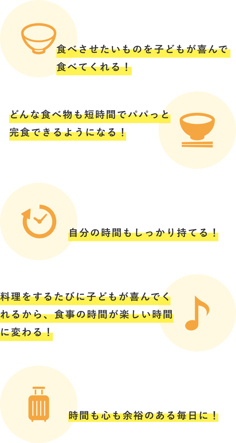 「食べさせたいものを子どもが喜んで食べてくれる！」、「どんな食べ物も短時間でパパっと完食できるようになる！」、「自分の時間もしっかり持てる！」、「料理をするたびに子どもが喜んでくれるから、食事の時間が楽しい時間に変わる！」、「時間も心も余裕のある毎日に！」